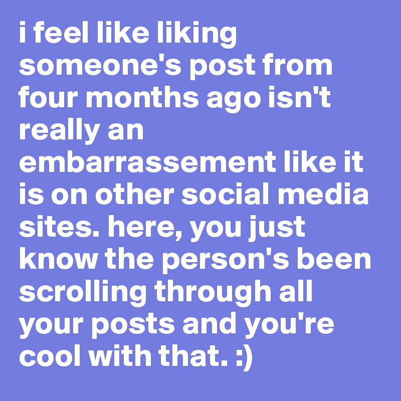 i feel like liking someone's post from four months ago isn't really an embarrassement like it is on other social media sites. here, you just know the person's been scrolling through all your posts and you're cool with that. :) 