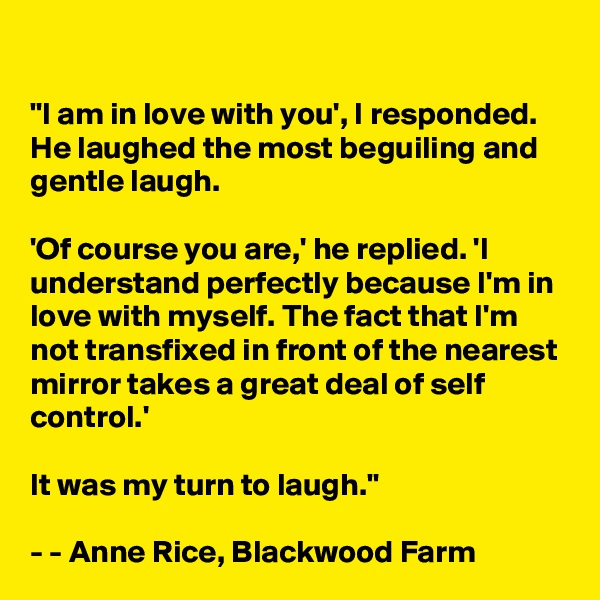 

"I am in love with you', I responded. He laughed the most beguiling and gentle laugh.

'Of course you are,' he replied. 'I understand perfectly because I'm in love with myself. The fact that I'm not transfixed in front of the nearest mirror takes a great deal of self control.'

It was my turn to laugh."

- - Anne Rice, Blackwood Farm
