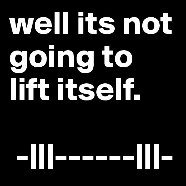 well its not going to lift itself.

 -|||------|||-