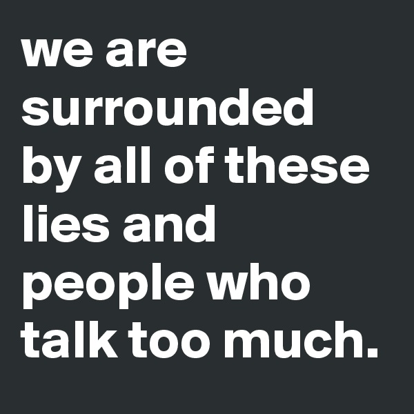 we are surrounded by all of these lies and people who talk too much.