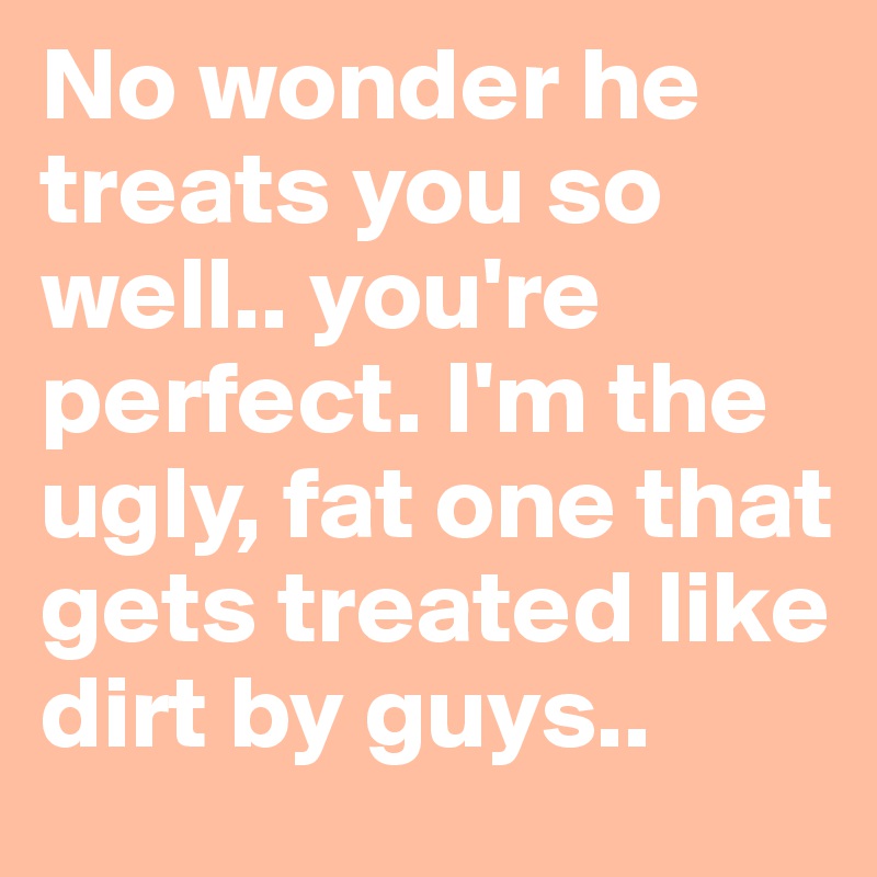 No wonder he treats you so well.. you're perfect. I'm the ugly, fat one that gets treated like dirt by guys.. 