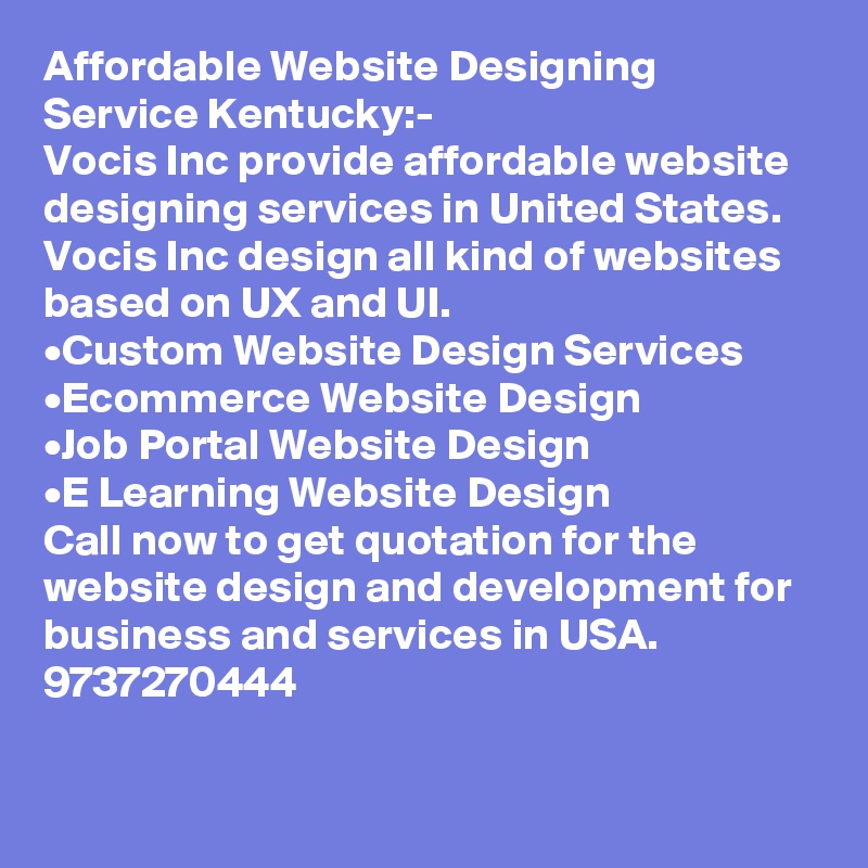 Affordable Website Designing Service Kentucky:-
Vocis Inc provide affordable website designing services in United States. Vocis Inc design all kind of websites based on UX and UI.
•	Custom Website Design Services
•	Ecommerce Website Design
•	Job Portal Website Design
•	E Learning Website Design
Call now to get quotation for the website design and development for business and services in USA. 9737270444

