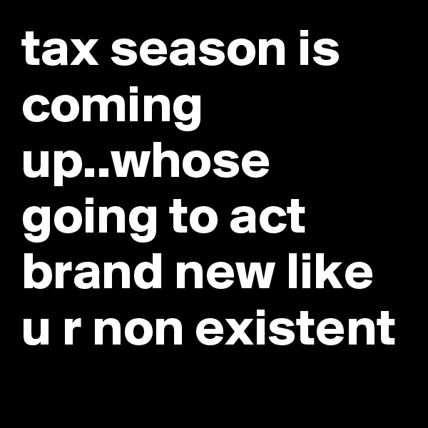 tax season is coming up..whose going to act brand new like u r non existent 