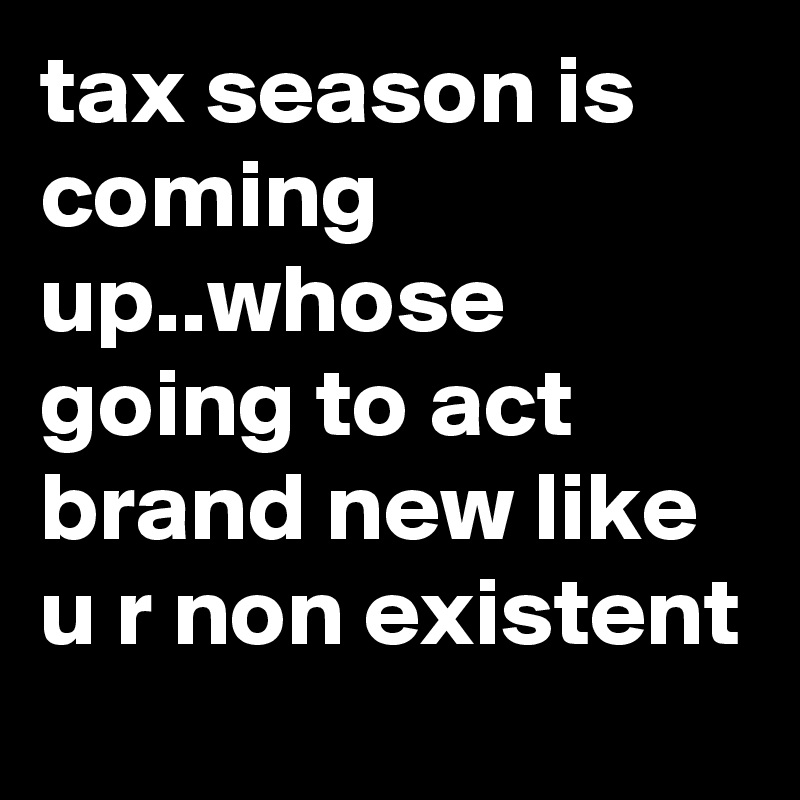 tax season is coming up..whose going to act brand new like u r non existent 