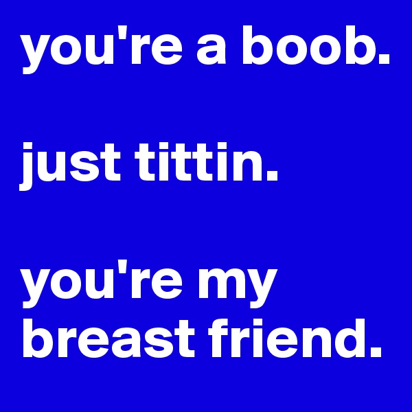 you're a boob.

just tittin.

you're my breast friend. 