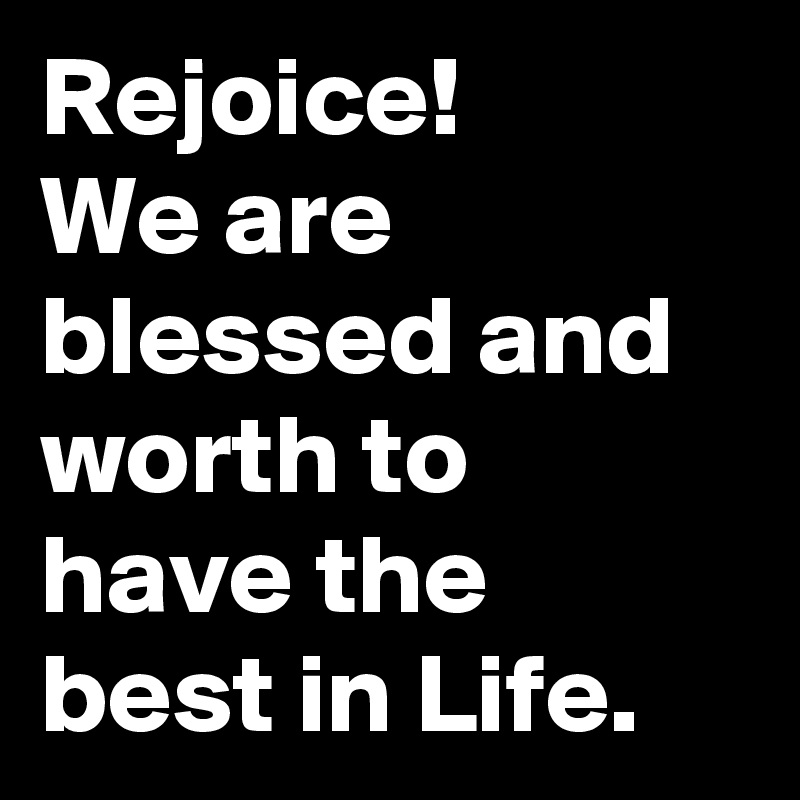 Rejoice! 
We are blessed and worth to have the best in Life.