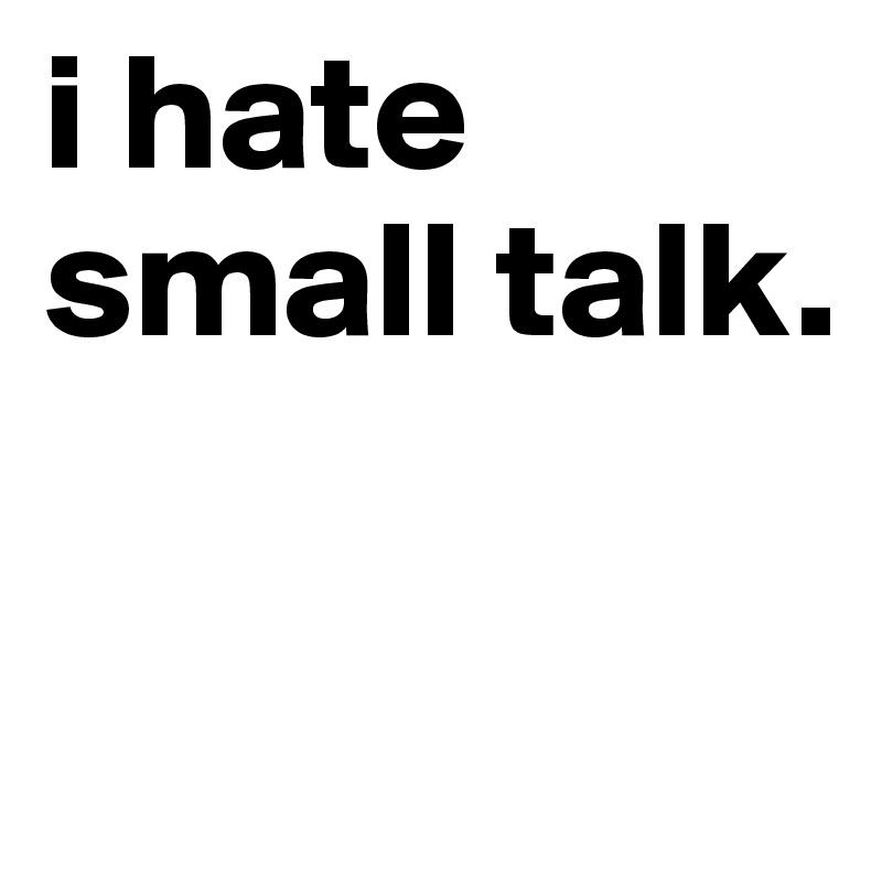 i hate small talk.

