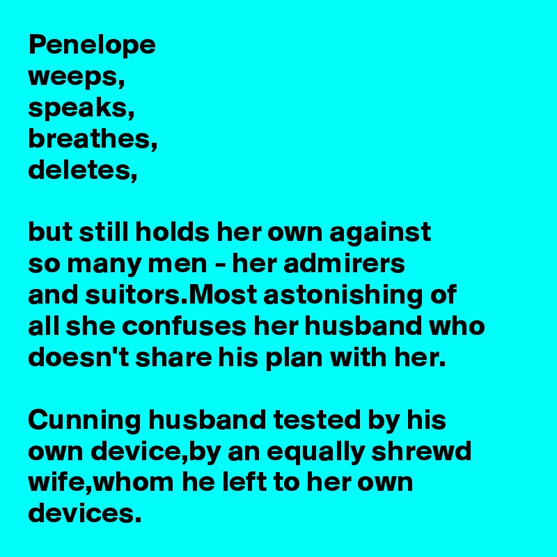 Penelope
weeps,
speaks,
breathes,
deletes,

but still holds her own against 
so many men - her admirers 
and suitors.Most astonishing of 
all she confuses her husband who doesn't share his plan with her.

Cunning husband tested by his 
own device,by an equally shrewd wife,whom he left to her own devices.