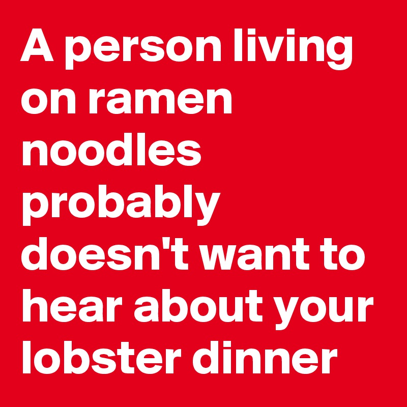 A person living on ramen noodles probably doesn't want to hear about your lobster dinner 