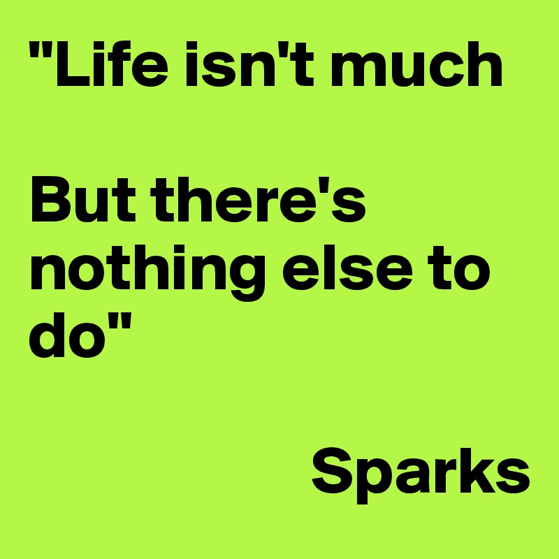 "Life isn't much

But there's nothing else to do"

											Sparks