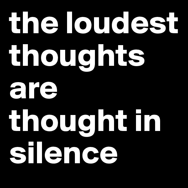 the loudest thoughts are thought in silence