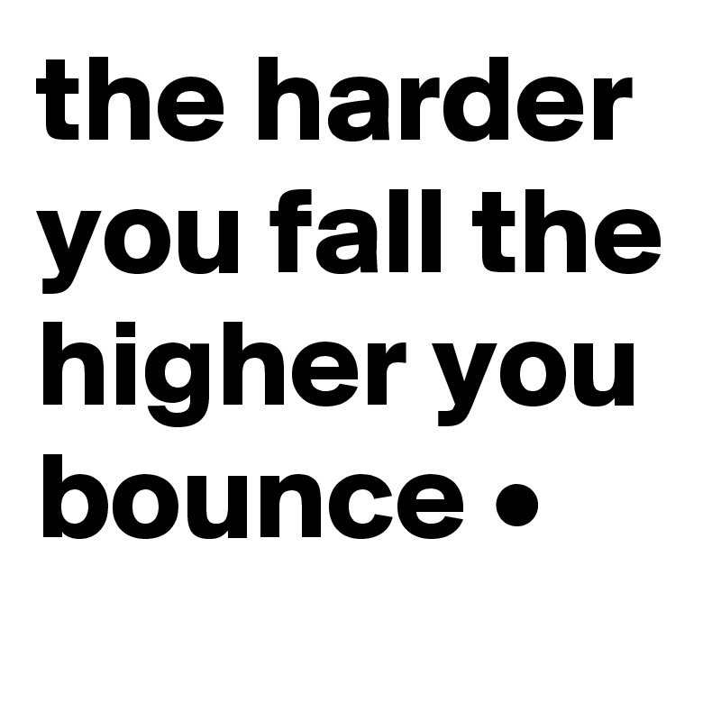 the harder you fall the higher you bounce •