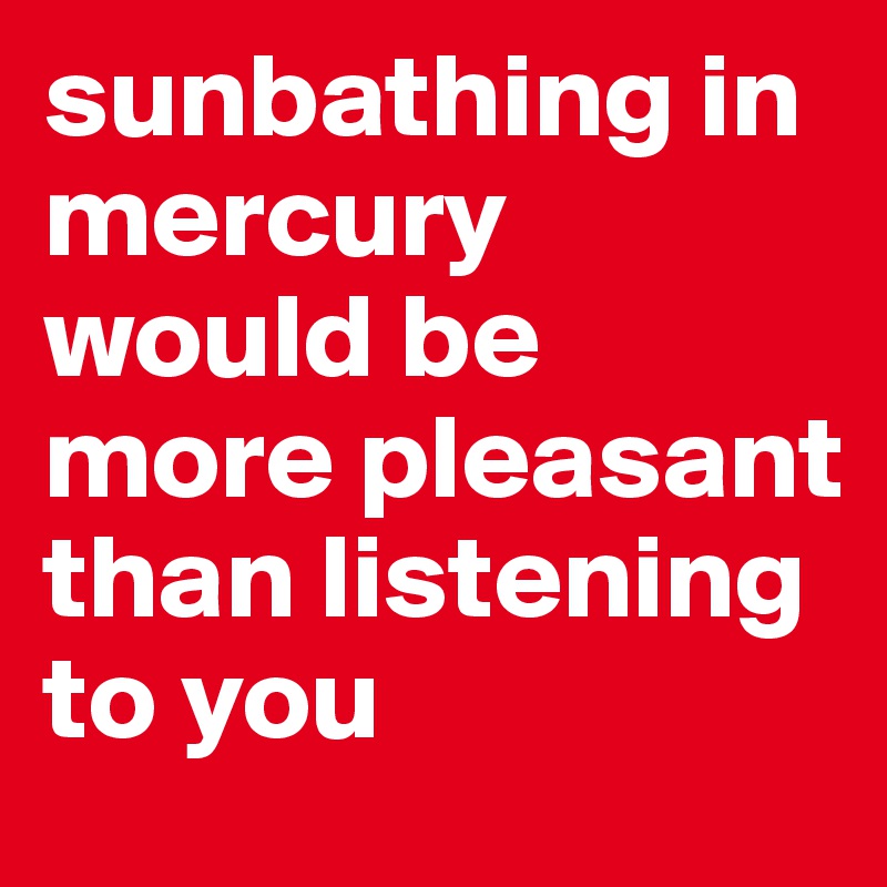 sunbathing in mercury would be more pleasant than listening to you