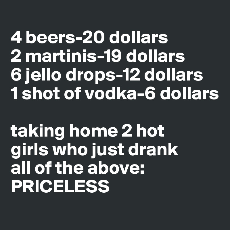 
4 beers-20 dollars
2 martinis-19 dollars 
6 jello drops-12 dollars 
1 shot of vodka-6 dollars 

taking home 2 hot 
girls who just drank 
all of the above: 
PRICELESS 