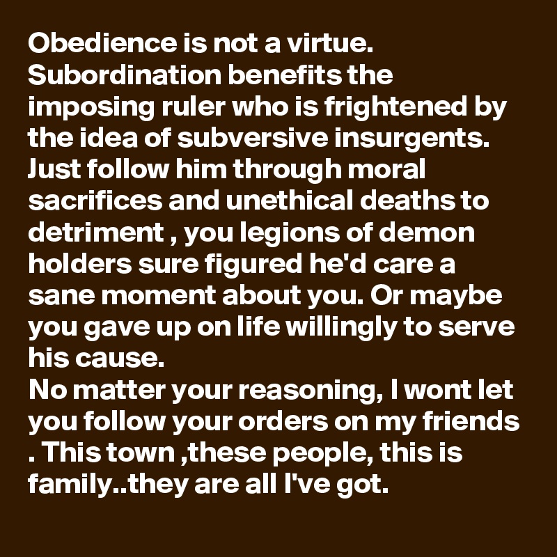 Obedience is not a virtue.
Subordination benefits the imposing ruler who is frightened by the idea of subversive insurgents.
Just follow him through moral sacrifices and unethical deaths to detriment , you legions of demon holders sure figured he'd care a sane moment about you. Or maybe you gave up on life willingly to serve his cause.
No matter your reasoning, I wont let you follow your orders on my friends . This town ,these people, this is family..they are all I've got. 