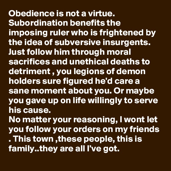 Obedience is not a virtue.
Subordination benefits the imposing ruler who is frightened by the idea of subversive insurgents.
Just follow him through moral sacrifices and unethical deaths to detriment , you legions of demon holders sure figured he'd care a sane moment about you. Or maybe you gave up on life willingly to serve his cause.
No matter your reasoning, I wont let you follow your orders on my friends . This town ,these people, this is family..they are all I've got. 