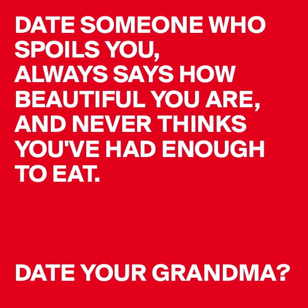 DATE SOMEONE WHO SPOILS YOU,
ALWAYS SAYS HOW BEAUTIFUL YOU ARE,
AND NEVER THINKS YOU'VE HAD ENOUGH TO EAT.



DATE YOUR GRANDMA?