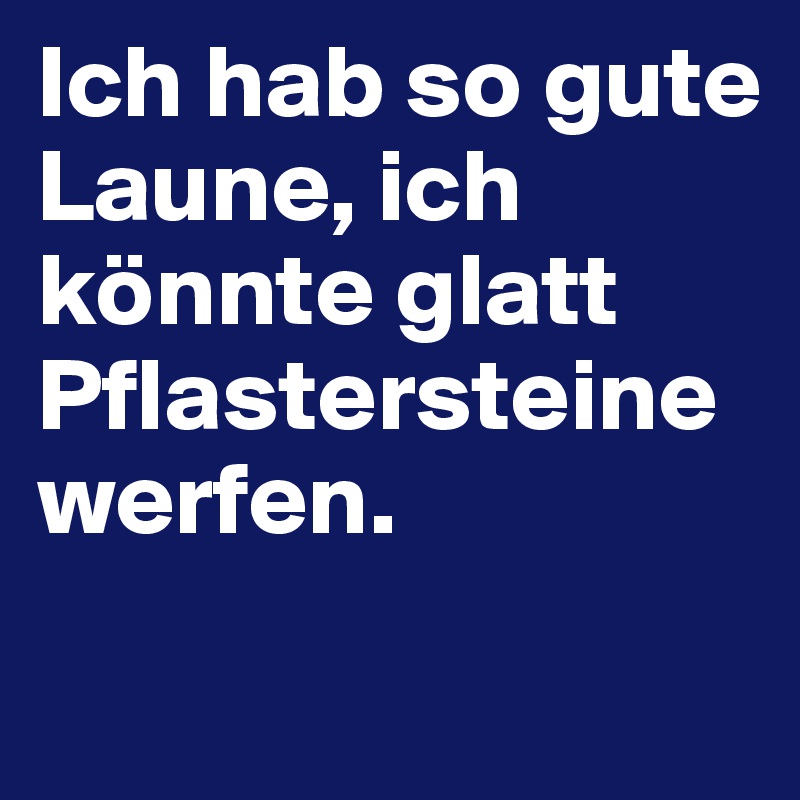 Ich hab so gute Laune, ich könnte glatt Pflastersteine werfen. 
