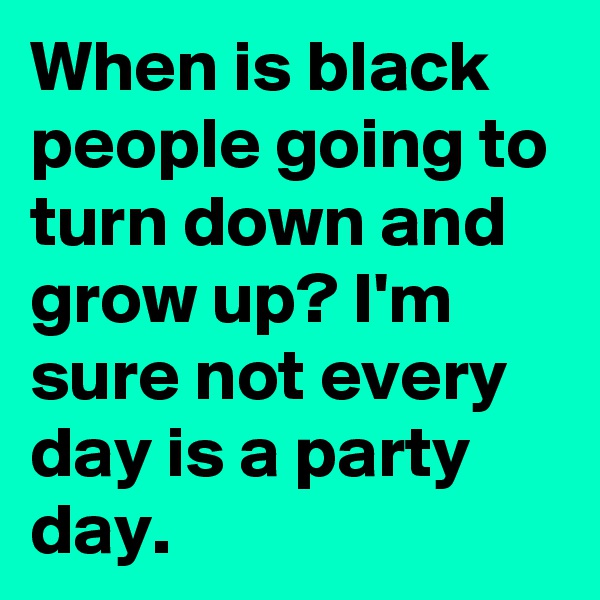 When is black people going to turn down and grow up? I'm sure not every day is a party day. 