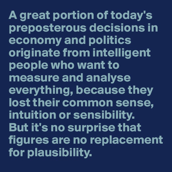 A great portion of today's preposterous decisions in economy and politics originate from intelligent people who want to measure and analyse everything, because they lost their common sense, intuition or sensibility. 
But it's no surprise that figures are no replacement for plausibility.