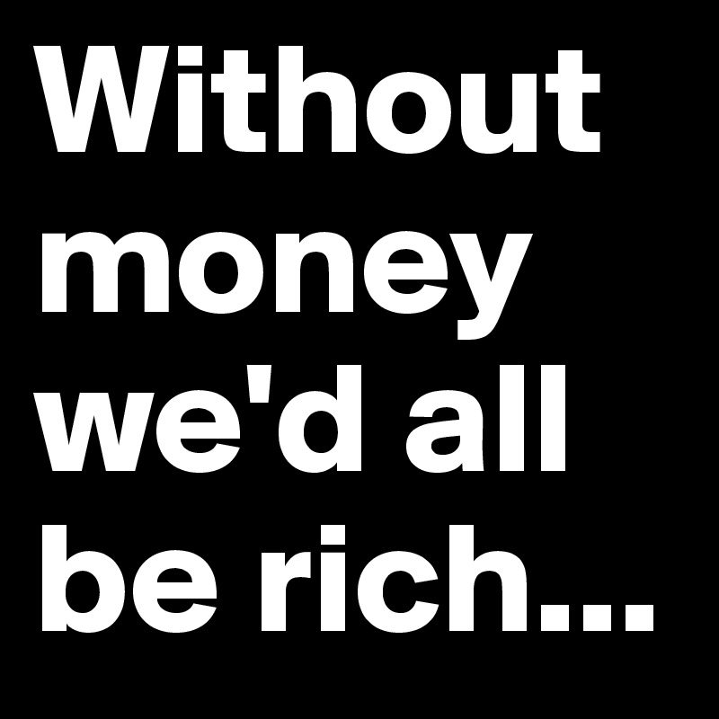 Without money we'd all be rich...