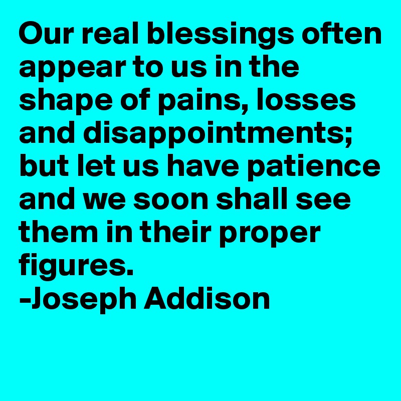 Our real blessings often appear to us in the shape of pains, losses and disappointments; but let us have patience and we soon shall see them in their proper figures. 
-Joseph Addison 
