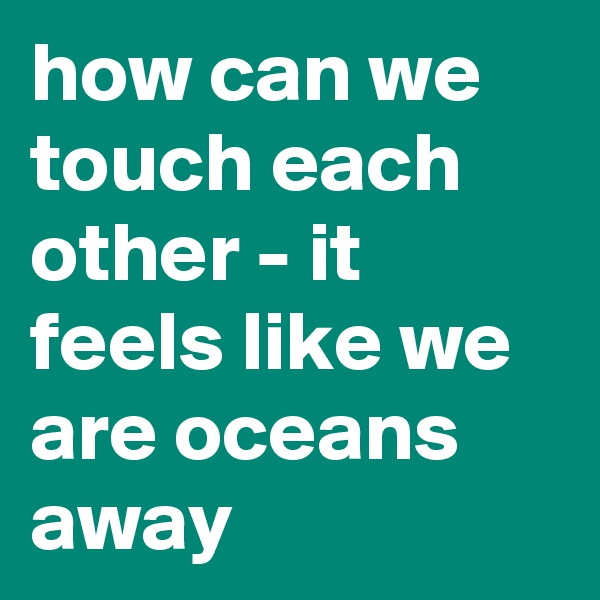 how can we touch each other - it feels like we are oceans away
