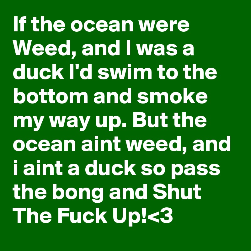 If the ocean were Weed, and I was a duck I'd swim to the bottom and smoke my way up. But the ocean aint weed, and i aint a duck so pass the bong and Shut The Fuck Up!<3 