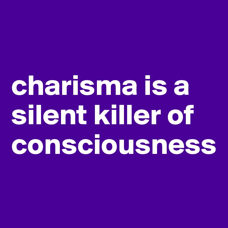 

charisma is a silent killer of consciousness
