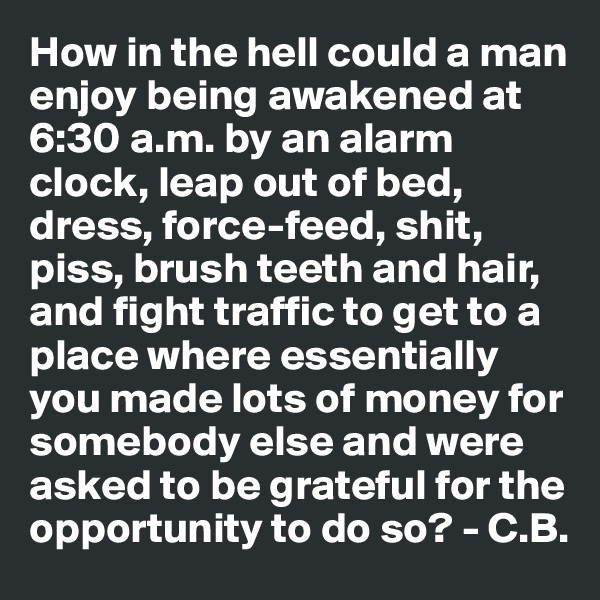 How in the hell could a man enjoy being awakened at 6:30 a.m. by an alarm clock, leap out of bed, dress, force-feed, shit, piss, brush teeth and hair, and fight traffic to get to a place where essentially you made lots of money for somebody else and were asked to be grateful for the opportunity to do so? - C.B.