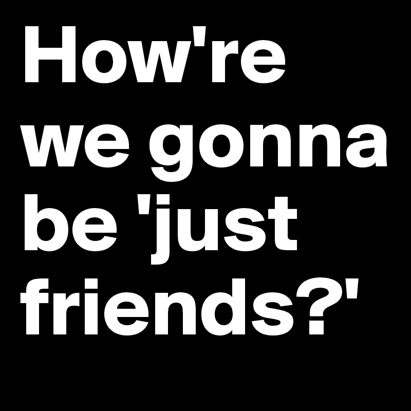 How're we gonna be 'just friends?'
