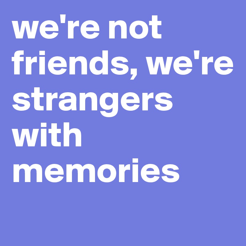 we're not friends, we're strangers with memories
