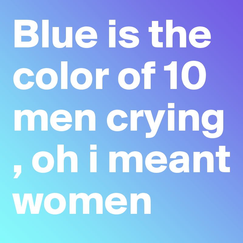 Blue is the color of 10 men crying , oh i meant women