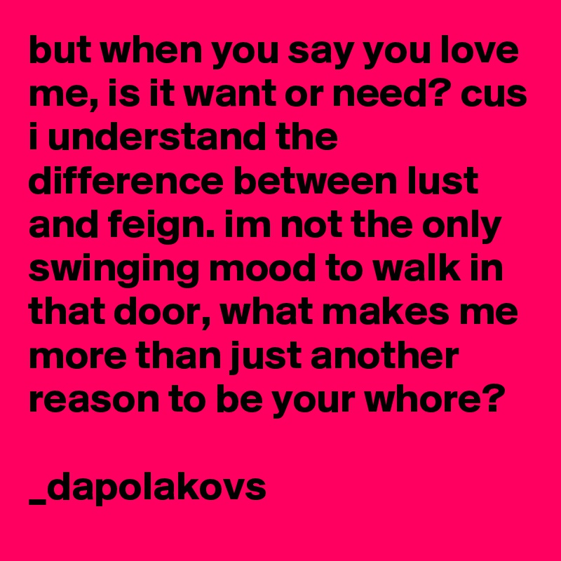 but when you say you love me, is it want or need? cus i understand the difference between lust and feign. im not the only swinging mood to walk in that door, what makes me more than just another reason to be your whore?

_dapolakovs