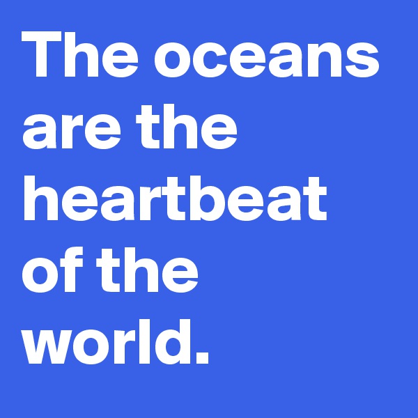 The oceans are the heartbeat of the world.