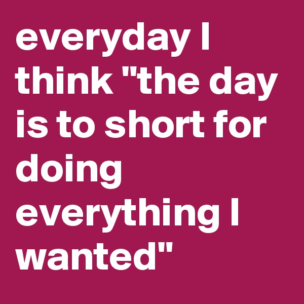 everyday I think "the day is to short for doing everything I wanted" 