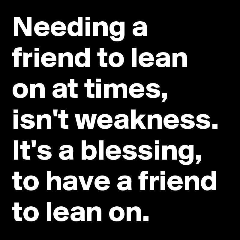 Needing a friend to lean on at times, isn't weakness.
It's a blessing, to have a friend to lean on. 