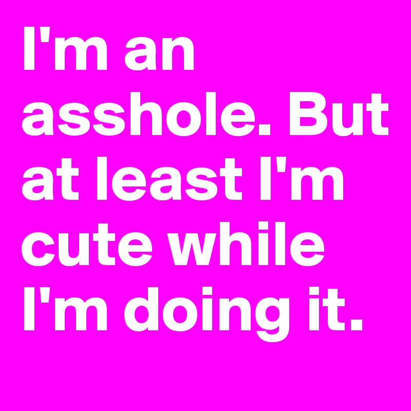 I'm an asshole. But at least I'm cute while I'm doing it. 