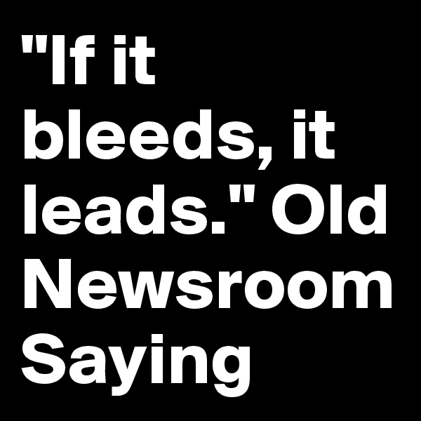 "If it bleeds, it leads." Old Newsroom Saying