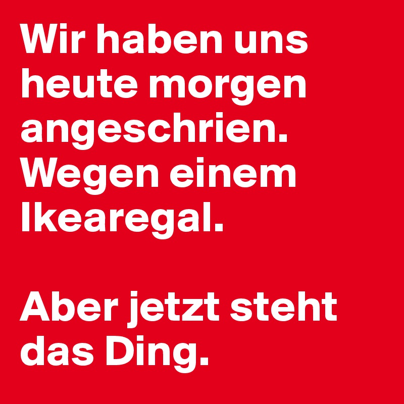 Wir haben uns heute morgen angeschrien. Wegen einem Ikearegal. 

Aber jetzt steht das Ding.