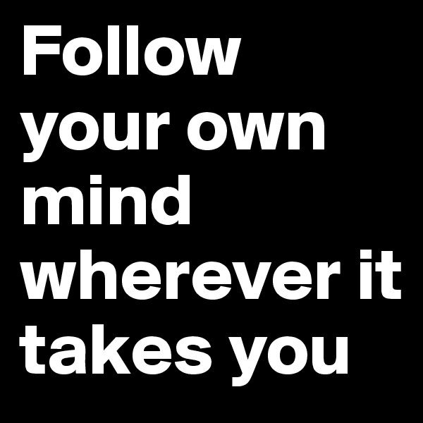 Follow your own mind wherever it takes you