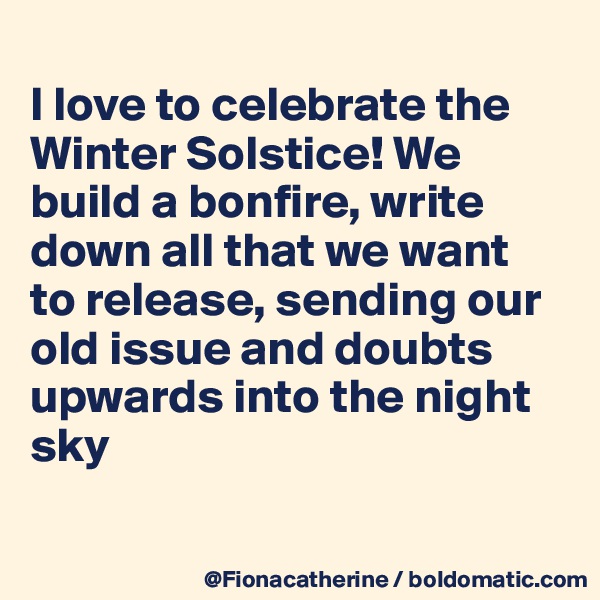 
I love to celebrate the
Winter Solstice! We build a bonfire, write
down all that we want
to release, sending our
old issue and doubts
upwards into the night
sky

