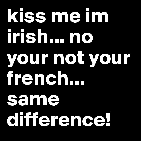 kiss me im irish... no your not your french... same difference!