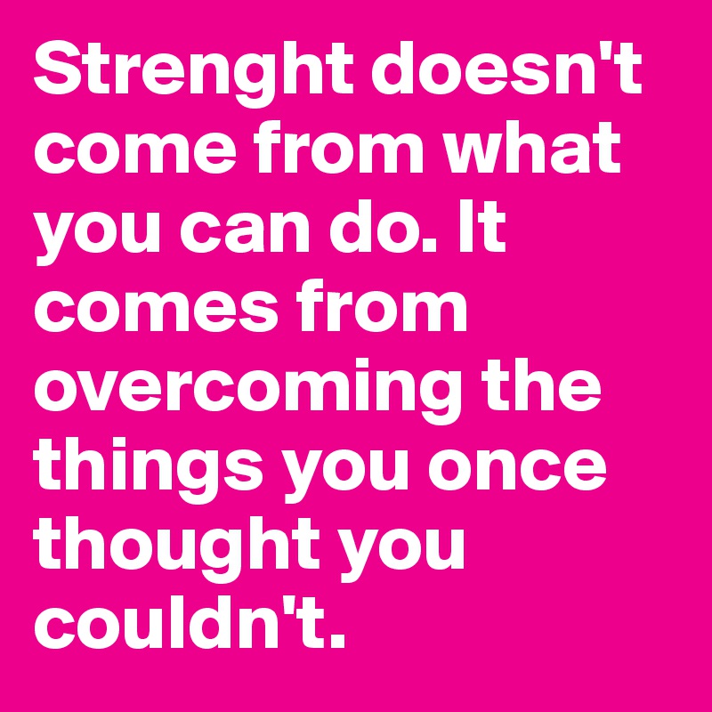 Strenght doesn't come from what you can do. It comes from overcoming the things you once thought you couldn't.