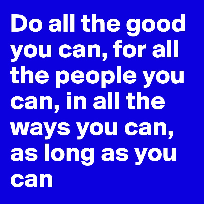 Do all the good you can, for all the people you can, in all the ways you can, as long as you can