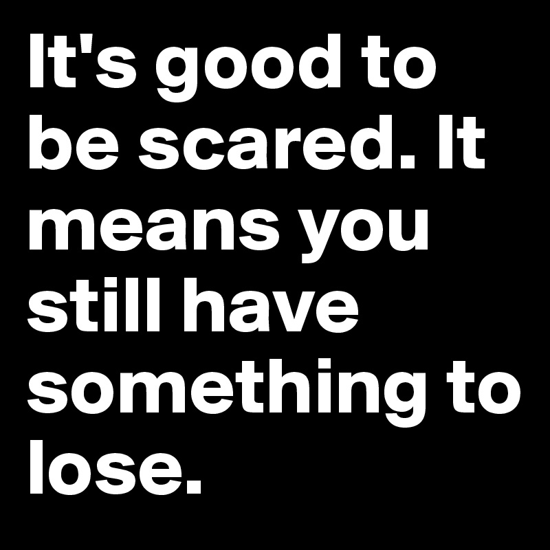 It's good to be scared. It means you still have something to lose.