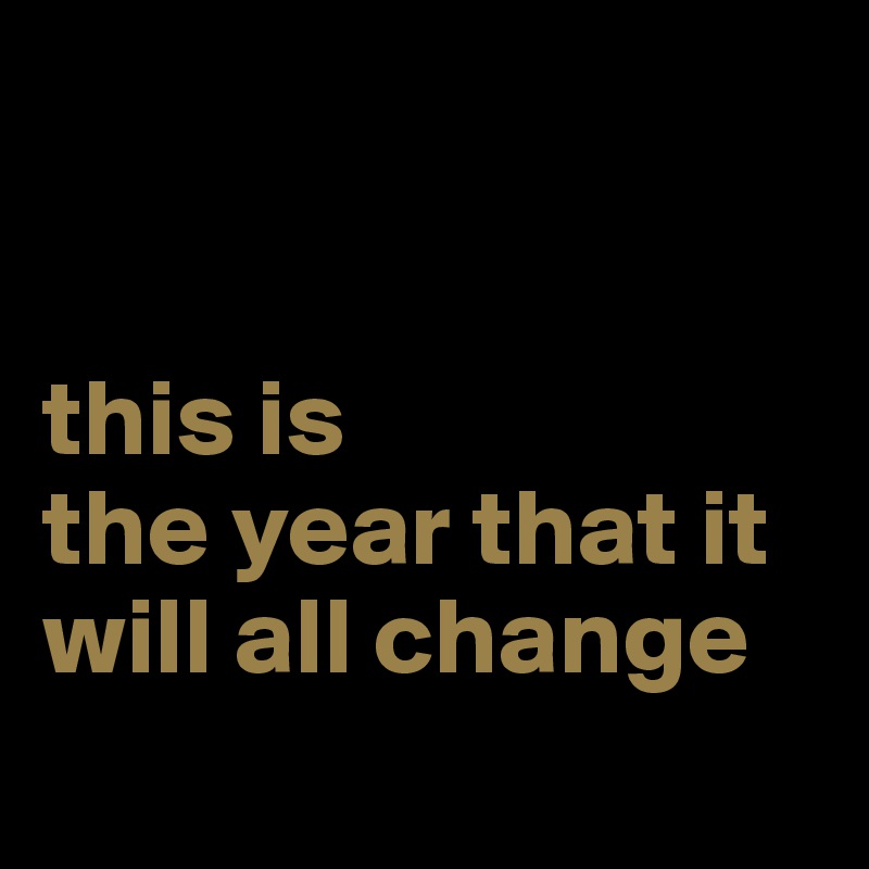 


this is
the year that it will all change 
