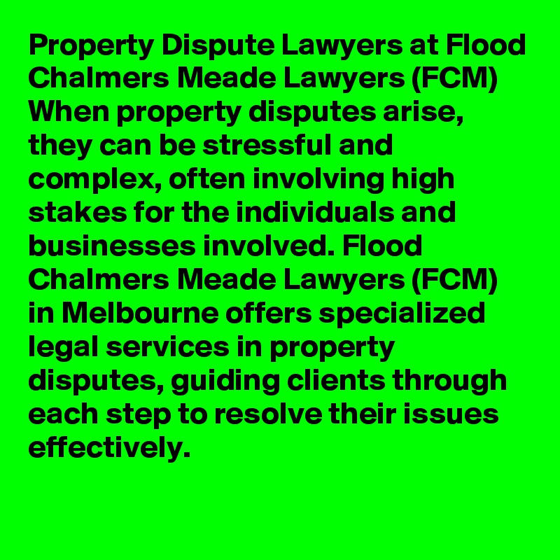 Property Dispute Lawyers at Flood Chalmers Meade Lawyers (FCM)
When property disputes arise, they can be stressful and complex, often involving high stakes for the individuals and businesses involved. Flood Chalmers Meade Lawyers (FCM) in Melbourne offers specialized legal services in property disputes, guiding clients through each step to resolve their issues effectively.
