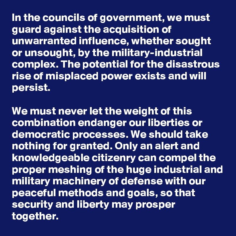 In the councils of government, we must guard against the acquisition of unwarranted influence, whether sought or unsought, by the military-industrial complex. The potential for the disastrous rise of misplaced power exists and will persist.

We must never let the weight of this combination endanger our liberties or democratic processes. We should take nothing for granted. Only an alert and knowledgeable citizenry can compel the proper meshing of the huge industrial and military machinery of defense with our peaceful methods and goals, so that security and liberty may prosper together.