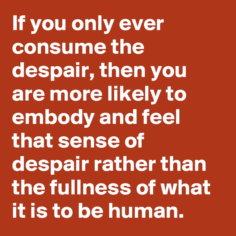 If you only ever consume the despair, then you are more likely to embody and feel that sense of despair rather than the fullness of what it is to be human.